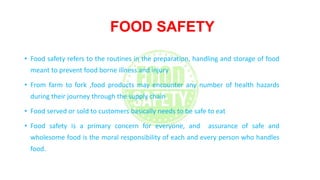FOOD SAFETY
• Food safety refers to the routines in the preparation, handling and storage of food
meant to prevent food borne illness and injury
• From farm to fork ,food products may encounter any number of health hazards
during their journey through the supply chain
• Food served or sold to customers basically needs to be safe to eat
• Food safety is a primary concern for everyone, and assurance of safe and
wholesome food is the moral responsibility of each and every person who handles
food.
 