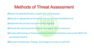 Methods of Threat Assessment
Assess the potential threats in supply chain and processes.
Develop an appropriate set of control measures for each identified threat.
Implement the controls and monitor them regularly.
Evaluate the existing control measures and update them as necessary.
Provide staff training on Threat Assessment Critical Control Points and use the TACCP risk
assessment checklist.
Document all processes, findings, and changes to create an audit trail
 
