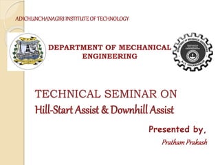 TECHNICAL SEMINAR ON
Hill-Start Assist & Downhill Assist
Presented by,
PrathamPrakash
DEPARTMENT OF MECHANICAL
ENGINEERING
ADICHUNCHANAGIRI INSTITUTEOF TECHNOLOGY
 