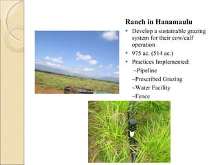 Ranch in Hanamaulu Develop a sustainable grazing system for their cow/calf operation 975 ac. (514 ac.) Practices Implemented:   ~Pipeline ~Prescribed Grazing ~Water Facility ~Fence  