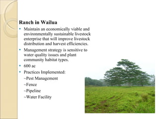 Ranch in Wailua Maintain an economically viable and environmentally sustainable livestock enterprise that will improve livestock distribution and harvest efficiencies.  Management strategy is sensitive to water quality issues and plant community habitat types.  600 ac Practices Implemented: ~Pest Management ~Fence ~Pipeline ~Water Facility  