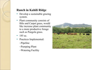 Ranch in Kahili Ridge  Develop a sustainable grazing system. Plant community consists of Hilo and Carpet grass, would like increase plant community to a more productive forage such as Pangola grass.  185 ac.  Practices Implemented: ~Pipeline ~Pumping Plant  ~Watering Facility  
