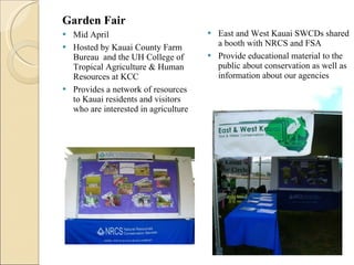 Garden Fair  Mid April  Hosted by Kauai County Farm Bureau  and the UH College of Tropical Agriculture & Human Resources at KCC  Provides a network of resources to Kauai residents and visitors who are interested in agriculture  East and West Kauai SWCDs shared a booth with NRCS and FSA Provide educational material to the public about conservation as well as information about our agencies  