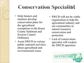 Help farmers and ranchers develop conservation plans for the agricultural exemptions to the Kauai County Sediment and Erosion Control Ordinance Assist SWCD in various public outreach activities about agricultural and environmental issues SWCD will not be viable organization to help the agricultural industry and our communities in natural resources conservation and protection Lack of conservation specialist will weaken the SWCD operation 