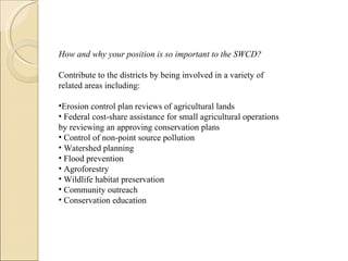 How and why your position is so important to the SWCD? Contribute to the districts by being involved in a variety of related areas including: Erosion control plan reviews of agricultural lands Federal cost-share assistance for small agricultural operations  by reviewing an approving conservation plans Control of non-point source pollution Watershed planning Flood prevention Agroforestry Wildlife habitat preservation Community outreach Conservation education  