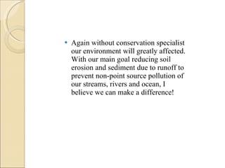 Again without conservation specialist our environment will greatly affected. With our main goal reducing soil erosion and sediment due to runoff to prevent non-point source pollution of our streams, rivers and ocean, I believe we can make a difference! 