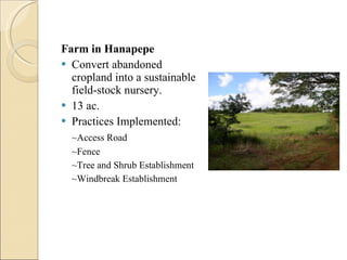 Farm in Hanapepe Convert abandoned cropland into a sustainable field-stock nursery. 13 ac. Practices Implemented:  ~Access Road ~Fence ~Tree and Shrub Establishment ~Windbreak Establishment  
