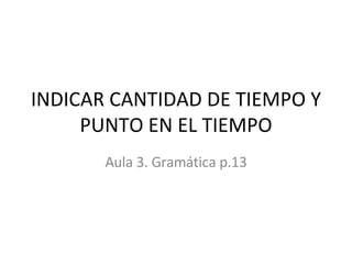 INDICAR CANTIDAD DE TIEMPO Y PUNTO EN EL TIEMPO Aula 3. Gramática p.13 