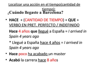 Localizar una acción en el tiempo(cantidad de tiempo): HACE   + ( CANTIDAD DE TIEMPO ) +  QUE  +  VERBO EN PRET. PERFECTO / INDEFINIDO Hace   4 años  que   llegué  a España =  I arrived in Spain 4 years ago * Llegué a España  hace 4 años  =  I arrived in Spain 4 years ago Hace   poco   ha acabado  un master Acabó  la carrera  hace   8 año s  ¿ Cuándo llegaste a Barcelona? 