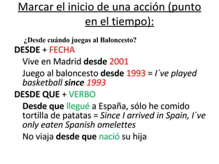 Marcar el inicio de una acción (punto en el tiempo): DESDE  +  FECHA Vive en Madrid  desde   2001 Juego al baloncesto  desde   1993  =  I´ve played basketball  since   1993 DESDE QUE  +  VERBO Desde que  llegué  a España, sólo he comido tortilla de patatas =  Since I arrived in Spain, I´ve only eaten Spanish omelettes No viaja  desde que  nació  su hija ¿Desde cuándo juegas al Baloncesto? 