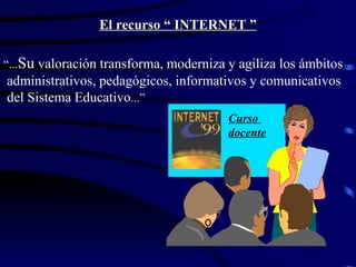 El recurso “ INTERNET ” “ ... Su  valoración transforma, moderniza y agiliza los ámbitos administrativos, pedagógicos, informativos y comunicativos del Sistema Educativo ...” Curso  docente 