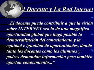 “ ... El docente puede contribuir a que la visión sobre INTERNET sea la de una magnífica oportunidad global que haga posible la  democratización del conocimiento y la  equidad e igualdad de oportunidades, donde tanto los docentes como los alumnos y  padres demandan información pero también aportan conocimiento...”   El Docente y La Red  Internet 