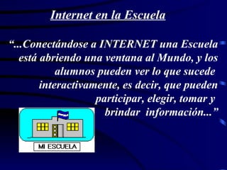 Internet en la Escuela “ ...Conectándose a INTERNET una Escuela está abriendo una ventana al Mundo, y los alumnos pueden ver lo que sucede  interactivamente, es decir, que pueden participar, elegir, tomar y  brindar  información...” 