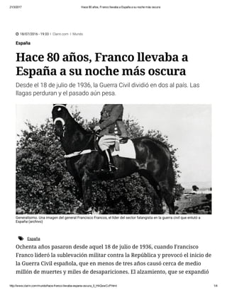 21/3/2017 Hace 80 años, Franco llevaba a España a su noche más oscura
http://www.clarin.com/mundo/hace­franco­llevaba­espana­oscura_0_HkQswCcP.html 1/4
 18/07/2016 - 19:33 Ι Clarin.com Ι Mundo
España
Hace 80 años, Franco llevaba a
España a su noche más oscura
Desde el 18 de julio de 1936, la Guerra Civil dividió en dos al país. Las
llagas perduran y el pasado aún pesa.
Generalísimo. Una imagen del general Francisco Francos, el líder del sector falangista en la guerra civil que enlutó a
España (archivo)
Ochenta años pasaron desde aquel 18 de julio de 1936, cuando Francisco
Franco lideró la sublevación militar contra la República y provocó el inicio de
la Guerra Civil española, que en menos de tres años causó cerca de medio
millón de muertes y miles de desapariciones. El alzamiento, que se expandió
 España
 