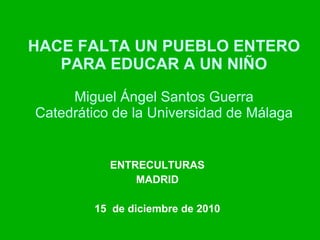 HACE FALTA UN PUEBLO ENTERO PARA EDUCAR A UN NIÑO Miguel Ángel Santos Guerra Catedrático de la Universidad de Málaga ENTRECULTURAS MADRID 15  de diciembre de 2010 