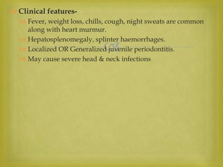 
 Clinical features-
 Fever, weight loss, chills, cough, night sweats are common
along with heart murmur.
 Hepatosplenomegaly, splinter haemorrhages.
 Localized OR Generalized juvenile periodontitis.
 May cause severe head & neck infections
 
