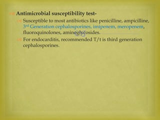 
 Antimicrobial susceptibility test-
 Susceptible to most antibiotics like penicilline, ampicilline,
3rd Generation cephalosporines, imipenem, meropenem,
fluoroquinolones, aminoglycosides.
 For endocarditis, recommended T/t is third generation
cephalosporines.
 
