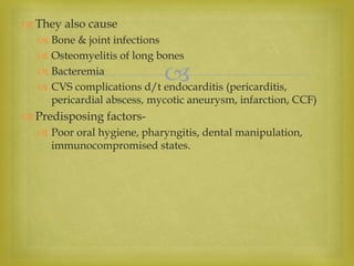 
 They also cause
 Bone & joint infections
 Osteomyelitis of long bones
 Bacteremia
 CVS complications d/t endocarditis (pericarditis,
pericardial abscess, mycotic aneurysm, infarction, CCF)
 Predisposing factors-
 Poor oral hygiene, pharyngitis, dental manipulation,
immunocompromised states.
 