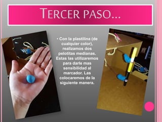 TERCER PASO…
• Con la plastilina (de
cualquier color),
realizamos dos
pelotitas medianas.
Estas las utilizaremos
para darle mas
sensibilidad al
marcador. Las
colocaremos de la
siguiente manera.
 