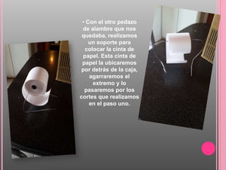 • Con el otro pedazo
de alambre que nos
quedaba, realizamos
un soporte para
colocar la cinta de
papel. Esta cinta de
papel la ubicaremos
por detrás de la caja,
agarraremos el
extremo y lo
pasaremos por los
cortes que realizamos
en el paso uno.
 