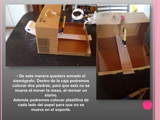 • De esta manera quedara armado el
sismógrafo. Dentro de la caja podremos
colocar dos piedras, para que esta no se
mueva al mover la mesa, al recrear un
sismo.
Además podremos colocar plastilina de
cada lado del papel para que no se
mueva en el soporte.
 