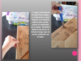 • Luego colocamos
la caja boca abajo,
y realizamos maso
menos a la misma
altura otro corte,
como el realizado
en la tapa. También
deberá de tener el
mismo largo que el
corte realizado en
la tapa.
 