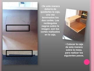 • De este manera
debería de
quedarles la caja,
una vez
terminados los
dos cortes. Los
rectángulos
negros sobre la
imagen, son los
cortes realizados
en la caja.
• Colocar la caja
de esta manera
sobre la mesa,
para realizar los
siguientes pasos.
 