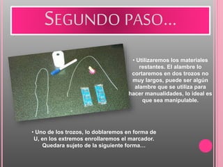 SEGUNDO PASO…
• Utilizaremos los materiales
restantes. El alambre lo
cortaremos en dos trozos no
muy largos, puede ser algún
alambre que se utiliza para
hacer manualidades, lo ideal es
que sea manipulable.
• Uno de los trozos, lo doblaremos en forma de
U, en los extremos enrollaremos el marcador.
Quedara sujeto de la siguiente forma…
 