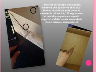 • Una vez enroscado el marcador,
haremos dos agujeritos en la caja.
Uno en la parte de atrás como lo
muestra la primer foto. El segundo en
el lateral que queda en la parte
superior al dejar la caja acomodada
(como marca el cirulo negro).
 