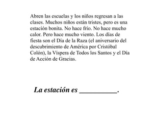 Abren las escuelas y los niños regresan a las
clases. Muchos niños están tristes, pero es una
estación bonita. No hace frío. No hace mucho
calor. Pero hace mucho viento. Los días de
fiesta son el Día de la Raza (el aniversario del
descubrimiento de América por Cristóbal
Colón), la Víspera de Todos los Santos y el Día
de Acción de Gracias.




 La estación es __________.
 