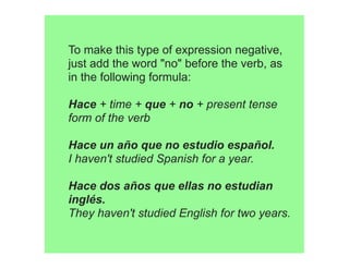 To make this type of expression negative,
just add the word "no" before the verb, as
in the following formula:

Hace + time + que + no + present tense
form of the verb

Hace un año que no estudio español. 
I haven't studied Spanish for a year.

Hace dos años que ellas no estudian
inglés. 
They haven't studied English for two years.
 