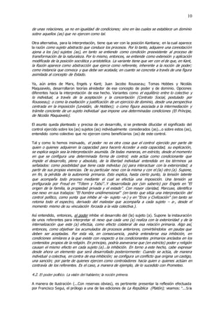 10
de unas relaciones, ya no en igualdad de condiciones; sino en las cuales se establece un dominio
sobre aquellos (as) que no ejercen como tal.
Otra alternativa, para la interpretación, tiene que ver con la posición Kantiana; en la cual aparece
la razón como sujeto abstracto que conduce los procesos. Por lo tanto, adquiere una connotación
ajena a los (as) sujetos (as), en tanto se entiende como condición preexistente al proceso de
transformación de la naturaleza. Por lo mismo, entonces, se entiende como extensión y aplicación
modificada de la posición socrática y aristotélica. La variante tiene que ver con el de que, en Kant,
la Razón aparece como abstracción que ejerce como referente, inherente a la noción de poder;
como instancia que convoca y que debe ser acatada; en cuanto se concreta a través de una figura
asimilada al concepto de Estado.
Ya, aún antes de Marx, Engels y Kant; Juan Jacobo Rousseau; Tomas Hobbes y Nicolás
Maquiavelo, desarrollaron teorías alrededor de ese concepto de poder y de dominio. Opciones
diferentes hacia la interpretación de ese hecho. Variantes como el equilibrio entre lo colectivo y
lo individual, a través de la aceptación y la concertación (Contrato Social, postulado por
Rousseau); o como la exaltación y justificación de un ejercicio de dominio, desde una perspectiva
centrada en la imposición (Leviatán, de Hobbes); o como figura asociada a la intermediación y
trámite conciente de un sujeto individual que impone una determinadas condiciones (El Príncipe,
de Nicolás Maquiavelo).
El asunto queda planteado y precisa de un desarrollo, si se pretende dilucidar el significado del
control ejercido sobre los (as) sujetos (as) individualmente considerados (as)...o sobre estos (as),
entendido como colectivo que no ejercen como beneficiarios (as) de este control.
Tal y como lo hemos insinuado, el poder no es otra cosa que el control ejercido por parte de
quien o quienes adquieren la capacidad para hacerlo Acceder a esta capacidad, su explicación,
se explica según sea la interpretación asumida. De todas maneras, en estricto, desde el momento
en que se configura una determinada forma de control; este actúa como condicionante que
impide el desarrollo, pleno y absoluto, de la libertad individual entendida en los términos ya
señalados: como posibilidad que tiene cada individuo (a) para interactuar con la exterioridad; a
partir de sus propias vivencias. De su particular nexo con la misma y con el (la) otro (a). Supone,
en fin, la pérdida de la autonomía primaria. Esto explica, hasta cierto punto, la tensión latente
que acompaña todo proceso mediante el cual se efectúa una imposición. Una tensión ya
prefigurada por Freud en “Tótem y Tabú”..Y desarrollada por (sin saberlo) por Engels en “El
origen de la familia, la propiedad privada y el estado”. Con mayor claridad, Marcuse, identifica
ese nexo en sus trabajos: “El hombre unidimensional” (en tanto que sitúa una interpretación del
control político, como yunta que inhibe al –la- sujeto –a-) y en “Eros y Civilización” (en tanto se
retoma todo el espectro, derivado del malestar que acompaña a cada sujeto – a-, desde el
momento mismo de su vinculación forzada a la vida colectiva.).
Así entendido, entonces, el poder inhibe el desarrollo del (la) sujeto (a). Supone la instauración
de unos referentes para interpretar el nexo que cada uno (a) realiza con la exterioridad y de la
internalización que este (a) efectúa, como efecto colateral de esa relación primaria. Algo así,
entonces, como objetivar los acumulados de procesos anteriores, convirtiéndolos en pautas que
deben ser aceptadas. Por esta vía, en consecuencia, podría entenderse esa inhibición, en
condiciones similares a la que existe con respecto a los condicionantes primarios anclados en los
contenidos propios de la religión. En principio, podría aseverarse que (en estricto) poder y religión
causan el mismo efecto en cada sujeto (a)...la inhibición. En torno a este hecho, cabe expresar
desde ahora un elemento que será desarrollado posteriormente: Cuando se actúa, de manera
individual o colectiva, en contra de esa inhibición; se configura un conflicto que origina un castigo,
una sanción; por parte de quienes ejercen como controladores hacia quien o quienes actúan en
contravía de los referentes. Es el caso, a manera de ejemplo, de lo sucedido con Prometeo.
4.2. El poder político. La visión del hablante; la noción primera.
A manera de ilustración (...Con reservas obvias), es pertinente presentar la reflexión efectuada
por Francisco Segui, el prólogo a una de las ediciones de La República (Platón); veamos: “...Si la
 