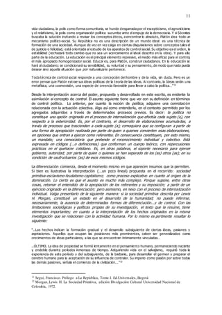 11
vida ciudadana, la polis como forma comunitaria, se hunde desgarrada por el escepticismo, el agnosticismo
y el relativismo, la polis como organización política sucumbe ante el empuje de la democracia. Y si Sócrates
buscaba la solución invitando a revisar los conceptos éticos, a encontrar lo absoluto, Platón idea todo un
mecanismo político-social. Su República no es una descripción de un mundo ideal: es una técnica de
formación de una sociedad. Aunque de vez en vez caiga en ciertas disquisiciones sobre conceptos tales el
de justicia o felicidad, está orientada al estudio de los aparatos de control social. Su objetivo es el orden, la
estabilidad (rechazará todo cambio que no sea un acercamiento al ideal descrito en la obra). Y para ello
parte de la educación. La educación es el principal elemento represivo, el medio más eficaz para el control,
el más apropiado homogenizador social. Educar es, para Platón, construir ciudadanos. En la educación se
hará al ciudadano: se condicionará su sensibilidad, su voluntad y su pensamiento, de modo que nada pueda
desear sino aquella situación que por naturaleza le pertenece.
Toda técnica de control social responde a una concepción del hombre y de la vida, sin duda. Pero es un
error pensar que Platón extrae sus ideas políticas de la teoría de las ideas. Al contrario, la Ideas serán una
metafísica, una cosmovisión, una especie de creencia favorable para llevar a cabo la política…”11
Desde la interpretación acerca del poder, propuesta y desarrollado en este escrito, es evidente la
asimilación al concepto de control. El asunto siguiente tiene que ver con su definición en términos
de control político. Lo anterior, por cuanto la noción de política, adquiere una connotación
relacionada con la actuación colectiva. Algo así como entenderla, en el contexto permitido por los
agregados adquiridos a través de determinados procesos previos. Es decir: la política no
constituye una opción originada en el proceso de internalización que efectúa cada sujeto (a), con
respecto a la exterioridad. Es, por el contrario, el desarrollo de elaboraciones acumuladas, a
través de procesos que trascienden a cada sujeto (a); comoquiera que se configuran a partir de
una forma de apropiación realizada por parte de quien o quienes convierten esas elaboraciones,
en opciones que entran a ejercer como referentes. En consecuencia constituyen, por esto mismo,
un mandato; una convocatoria que pretende el reconocimiento individual y colectivo. Está
expresada en códigos (...o definiciones) que conforman un cuerpo teórico, con repercusiones
prácticas en el quehacer cotidiano. Es, en otras palabras, el soporte necesario para ejercer
gobierno, autoridad; por parte de quien o quienes se han separado de los (as) otros (as); en su
condición de usufructuarios (as) de esos mismos códigos.
La diferenciación comienza, desde el momento mismo en que aparecen insumos que la permiten.
Si bien es ilustrativa la interpretación (...un poco lineal) propuesta en el recorrido: sociedad
primitiva-esclavismo-feudalismo-capitalismo; como proceso explicativo en cuanto al origen de la
dominación. Lo cierto es que el asunto es mucho más complejo. Porque supone, entre otras
cosas, retomar el entendido de la apropiación de los referentes y su imposición; a partir de un
ejercicio originado en la diferenciación; pero asimismo, en nexo con el proceso de internalización
individual. Valga presentarlo de la siguiente manera: si la sociedad primitiva descrita por Lewis
H. Morgan, constituyó un estado en el desarrollo de la humanidad; no puede inferirse,
necesariamente, la ausencia de determinadas formas de diferenciación...y de control. Con las
limitaciones sociológicas y políticas propias de su investigación, el texto que la resume, tiene
elementos importantes; en cuanto a la interpretación de los hechos originados en la misma
investigación que se relacionan con la actividad humana. Por lo mismo es pertinente resaltar lo
siguiente:
“..Los hechos indican la formación gradual y el desarrollo subsiguiente de ciertas ideas, pasiones y
aspiraciones. Aquellos que ocupan las posiciones más prominentes, caben ser generalizados como
crecimientos de ideas particulares, a las que se encuentran íntimamente vinculadas…
..ÚLTIMO. La idea de propiedad se formó lentamente en el pensamiento humano, permaneciendo naciente
y endeble durante períodos inmensos de tiempo. Adquiriendo vida en el salvajismo, requirió toda la
experiencia de este período y del subsiguiente, de la barbarie, para desarrollar el germen y preparar el
cerebro humano para la aceptación de su influencia de contralor. Su imperio como pasión por sobre todas
las demás pasiones, señala el comienzo de la civilización...”12
11 Segui, Francisco. Prólogo a La República, Tomo I. Ed.Universales, Bogotá
12 Morgan, Lewis H. La Sociedad Primitiva, edición Divulgación Cultural Universidad Nacional de
Colombia, 1972.
 