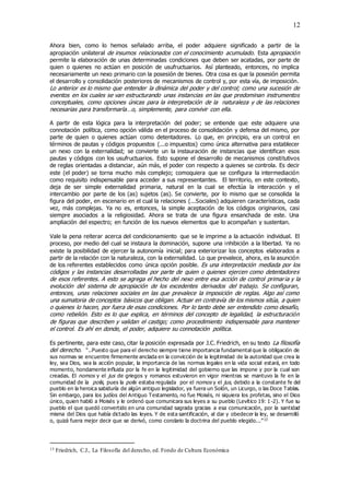 12
Ahora bien, como lo hemos señalado arriba, el poder adquiere significado a partir de la
apropiación unilateral de insumos relacionados con el conocimiento acumulado. Esta apropiación
permite la elaboración de unas determinadas condiciones que deben ser acatadas, por parte de
quien o quienes no actúan en posición de usufructuarios. Así planteado, entonces, no implica
necesariamente un nexo primario con la posesión de bienes. Otra cosa es que la posesión permita
el desarrollo y consolidación posteriores de mecanismos de control y, por esta vía, de imposición.
Lo anterior es lo mismo que entender la dinámica del poder y del control; como una sucesión de
eventos en los cuales se van estructurando unas instancias en las que predominan instrumentos
conceptuales, como opciones únicas para la interpretación de la naturaleza y de las relaciones
necesarias para transformarla…o, simplemente, para convivir con ella.
A partir de esta lógica para la interpretación del poder; se entiende que este adquiere una
connotación política, como opción válida en el proceso de consolidación y defensa del mismo, por
parte de quien o quienes actúan como detentadores. Lo que, en principio, era un control en
términos de pautas y códigos propuestos (...o impuestos) como única alternativa para establecer
un nexo con la externalidad; se convierte un la instauración de instancias que identifican esos
pautas y códigos con los usufructuarios. Esto supone el desarrollo de mecanismos constitutivos
de reglas orientadas a distanciar, aún más, el poder con respecto a quienes se controla. Es decir
este (el poder) se torna mucho más complejo; comoquiera que se configura la intermediación
como requisito indispensable para acceder a sus representantes. El territorio, en este contexto,
deja de ser simple externalidad primaria, natural en la cual se efectúa la interacción y el
intercambio por parte de los (as) sujetos (as). Se convierte, por lo mismo que se consolida la
figura del poder, en escenario en el cual la relaciones (...Sociales) adquieren características, cada
vez, más complejas. Ya no es, entonces, la simple aceptación de los códigos originarios, casi
siempre asociados a la religiosidad. Ahora se trata de una figura ensanchada de este. Una
ampliación del espectro; en función de los nuevos elementos que lo acompañan y sustentan.
Vale la pena reiterar acerca del condicionamiento que se le imprime a la actuación individual. El
proceso, por medio del cual se instaura la dominación, supone una inhibición a la libertad. Ya no
existe la posibilidad de ejercer la autonomía inicial; para exteriorizar los conceptos elaborados a
partir de la relación con la naturaleza, con la externalidad. Lo que prevalece, ahora, es la asunción
de los referentes establecidos como única opción posible. Es una interpretación mediada por los
códigos y las instancias desarrolladas por parte de quien o quienes ejercen como detentadores
de esos referentes. A esto se agrega el hecho del nexo entre esa acción de control primaria y la
evolución del sistema de apropiación de los excedentes derivados del trabajo. Se configuran,
entonces, unas relaciones sociales en las que prevalece la imposición de reglas. Algo así como
una sumatoria de conceptos básicos que obligan. Actuar en contravía de los mismos sitúa, a quien
o quienes lo hacen, por fuera de esas condiciones. Por lo tanto debe ser entendido como desafío,
como rebelión. Esto es lo que explica, en términos del concepto de legalidad, la estructuración
de figuras que describen y validan el castigo; como procedimiento indispensable para mantener
el control. Es ahí en donde, el poder, adquiere su connotación política.
Es pertinente, para este caso, citar la posición expresada por J.C. Friedrich, en su texto La filosofía
del derecho. “..Puesto que para el derecho siempre tiene importancia fundamental que la obligación de
sus normas se encuentre firmemente anclada en la convicción de la legitimidad de la autoridad que crea la
ley, sea Dios, sea la acción popular, la importancia de las normas legales en la vida social estará, en todo
momento, hondamente influida por la fe en la legitimidad del gobierno que las impone y por la cual son
creadas. El nomos y el jus de griegos y romanos estuvieron en vigor mientras se mantuvo la fe en la
comunidad de la polis, pues la polis estaba regulada por el nomos y el jus, debido a la constante fe del
pueblo en la heroica sabiduría de algún antiguo legislador, ya fuera un Solón, un Licurgo, o las Doce Tablas.
Sin embargo, para los judíos del Antiguo Testamento, no fue Moisés, ni siquiera los profetas, sino el Dios
único, quien habló a Moisés y le ordenó que comunicara sus leyes a su pueblo (Levítico 19: 1 -2). Y fue su
pueblo el que quedó convertido en una comunidad sagrada gracias a esa comunicación, por la santidad
misma del Dios que había dictado las leyes. Y de esta santificación, al dar y obedecer la ley, se desarrolló
o, quizá fuera mejor decir que se derivó, como corolario la doctrina del pueblo elegido...”13
13 Friedrich, C.J., La Filosofía del derecho, ed. Fondo de Cultura Económica
 