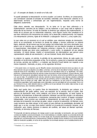 13
4.3 El concepto de Estado; la versión en el día a día
Ya quedó planteada la interpretación en torno al poder y al control. Se infiere, en consecuencia,
una connotación asociada al concepto de sociedad; entendida como interacción colectiva en un
determinado territorio y cohesionada por una reglamentación; impuesta como norma de
obligatorio acatamiento.
Cabe ahora extender esa interpretación. Ya no tanto en lo que hace referencia a la
implementación coercitiva de los códigos y de las instancias a cuyo cargo está la vigilancia y
desarrollo de los mismos. Se trata de entender la dinámica que adquiere esa implementación; a
través de un proceso que va instaurando instancias, como figuras mucho más complejas en lo
que hace referencia a los mecanismos de control, de su desarrollo y distanciamiento con respecto
a la interpretación primaria, rígida de la inhibición y subyugación hacia el (...o los) sujeto (os).
Lo que antes era un escenario en el cual se exhibían unas relaciones simples de dominación;
ahora se va convirtiendo en territorio en donde los códigos y normas conforman un sistema
lógico, abstracto. De tal manera que los (as) sujetos (as) involucrados (as) como dominados (as),
pasan a ser un colectivo que es obligado a identificarse con ese sistema complejo de mandatos
y requerimientos; intermediado por instancias próximas y lejanas. Es, en otras palabras, una
asociación forzada que tiene como justificación y como centro, la aceptación de ese sistema
normativo. Al mismo tiempo, implica el reconocimiento de intermediarios que ejercen como
representación válida de esa asociación (...de ese Contrato Social, diría Rousseau).
Lo anterior no supone, en estricto, la pérdida de las aspiraciones íntimas de cada sujeto (a),
entendido en los términos propuestos arriba. Por el contrario, a pesar de la imposición del sistema
de normas, persiste ese conflicto (...o malestar que llamaría Freud) latente con respecto a esa
misma imposición. Veámoslo, un poco, en los siguientes términos:
“..Creo poder decir, en resumen, que la filosofía estoico-ciceroniana del derecho tiene sus raíces en una
ética racional a la que se adjudica una validez universal, como ley de la naturaleza humana. Esta ley, como
todas las leyes de la naturaleza, es la razón inherente a la naturaleza toda; es su significado. Por tanto,
podemos, y debemos derivar leyes de esta ley (a lege ducendum est juris exordium), porque esta ley, la ley
natural, es la fuerza de la naturaleza (naturae vis) y, por tal motivo, es la norma que define lo que es bueno
y lo que es malo. El cumplimiento de esta ley natural es tarea impuesta a los diversos estados (civitates)
que expresan la verdadera ley en las normas del jus pentium, común a todas ellas. Cada comunidad, sin
embargo, tiene su propio jus civile, válido sólo para sus ciudadanos, ya que toma en consideración las
condiciones especiales, tanto espirituales como materiales, que son peculiares de tal comunidad. Pero ni el
jus Pentium ni el jus civile deberán estar en conflicto con el jus naturae. Si lo están, tales normas no son
verdaderas leyes, sino mandatos arbitrarios...”14
Hasta aquí queda claro, en nuestra línea de interpretación, la dicotomía que subyace a la
implementación del poder político, como una expresión de la coacción hacia el sujeto. Este
ejercicio de dominación tiene, como colateral, una forma de subyugación; en tanto supone la
imposición de limitaciones al desarrollo autónomo individual que permite acceder a la naturaleza
y tomar de ella las percepciones e impresiones necesarias para construir el bagaje conceptual
indispensable, como proceso que consolida la independencia de cada sujeto (a). La inhibición,
derivada de la imposición de ese tipo de poder, induce a reprimir la autonomía y la libertad; como
cuota necesaria que debe otorgar el (la) sujeto (a) para disfrutar las posibilidades derivadas del
poder que, a su vez, se erige como avance colectivo en la escala de la evolución humana...de la
civilización; pero implica asimismo la latencia del conflicto, del deseo de libertad reprimido.
Veámoslo, en términos de Marcase:
“El desarrollo del sistema jerárquico de trabajo social no solo racionaliza la dominación, sino que también
contiene la rebelión contra la dominación. En el nivel individual, la rebelión original es contenida dentro del
marco del conflicto de Edipo normal. En el nivel social, las recurrentes rebe liones y revoluciones han sido
seguidas por contrarrevoluciones y restauraciones. Desde la rebelión de los esclavos en el mundo antiguo
hasta la revolución socialista, la lucha de los oprimidos ha terminado siempre con el establecimiento de un
14 Friedrich, C.J., obra citada.
 