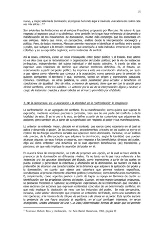 14
nuevo, y mejor, sistema de dominación; el progreso ha tenido lugar a través de una cadena de control cada
vez más eficaz...*15
Son evidentes las limitaciones en el enfoque Freudiano propuesto por Marcuse. No solo en lo que
respecta al espectro social y su dinámica; sino también en lo que hace referencia al desarrollo y
manifestación de los mecanismos de dominación, mucho más complejos que los esbozados en
ese enfoque. Habría que mirar, en perspectiva, análisis desde la interpretación sociológica y
política. Pero, de todas maneras, Marcuse permite reconocer e identificar el conflicto entre sujeto
y poder, que subyace a la tensión constante que acompaña a cada individuo inmerso en el sujeto
colectivo y en su expresión orgánica; como instancias de control.
Así la cosas, entonces, existe un nexo insoslayable entre poder político y el Estado. Este último
no es otra cosa que la racionalización y organización del poder político; por la vía de instancias
jerárquicas, independientes del sujeto individual y del sujeto colectivo. A través de ellas se
expresan unas relaciones de dominio que abarcan territorios definidos. Es, el Estado, un
ordenamiento a partir del poder político. Le imprime a este una connotación abstracta, en razón
a que ejerce como referente que convoca a la aceptación; como garantía para la cohesión de
quienes comparten el territorio y que, asimismo, tienen un origen y expresiones culturales
comunes. Constituye, en otras palabras, la única posibilidad para acceder a beneficios en
condiciones de igualdad. Uno de ellos, a manera de ejemplo, tiene que ver con la opción para
dirimir conflictos, entre los súbditos. Lo anterior por la vía de la interpretación lógica y neutral; a
cargo de instancias creadas y desarrolladas en el marco permitido por el Estado.
5. De la democracia. De la asociación y la identidad en la confrontación; lo imaginario
La confrontación es un agregado del conflicto. Es su manifestación; como quiera que supone la
expresión, mediante acciones precisas y concretas, bien sea de una parte del conflicto o de la
totalidad de este. Si es lo uno o lo otro, se define a partir de los contenidos que adquieren las
acciones; pero también de, a partir de su significado con respecto al poder y sus manifestaciones.
Lo anterior se entiende mejor, ubicado en el contexto que ejerce como escenario en el cual se
aplica y desarrolla el poder. De las instancias, procedimientos a través de los cuales se ejerce el
control. De las franjas o sectores sociales que aparecen como dominados. Inclusive, en un análisis
más preciso, de la diferenciación que adquiere la dominación; según la identidad que pueden
alcanzar algunas de esas franjas o sectores, con respecto a los beneficiarios directos del poder.
Algo así como entender una dinámica en la cual aparecen beneficiarios (as) transitorios y
parciales; sin que esto implique la asunción del poder en sí.
En nuestra línea de interpretación, se trata de proponer una opción, en la cual se hace visible la
presencia de la dominación en diferentes niveles. Ya no tanto en lo que hace referencia a las
instancias y/o los aparatos ideológicos del Estado, como expresiones a partir de las cuales se
pueda explicar y generalizar la cobertura y afectación de la dominación. Lo nuestro es más la
pretensión de alcanzar una caracterización de la dinámica que adquiere la aplicación del poder y
la dominación; en cuanto que ejerce una cobertura que permea sectores específicos,
vinculándolos al proceso inherente al control político y económico; como beneficiarios transitorios.
O, simplemente, como soportes pasivos a partir de lograr su apoyo en términos de captar su
identificación con los propósitos últimos del poder. Cuando, en este marco conceptual propuesto,
se producen fricciones o rupturas; se configuran expresiones de la confrontación que vinculan a
esos sectores con acciones que expresan contenidos concretos de un determinado conflicto; sin
que esto implique la disolución de nexo con las instancias del poder. En esta perspectiva,
inclusive, cabe validar el concepto que propone un entendido del Estado, como una sumatoria de
micropoderes; a la manera de de bloque de sectores o de clases en el poder. Esta opción supone
la presencia de una figura asociada al equilibrio, en el cual confluyen intereses, en veces
divergentes, unidos alrededor de una (...o unas) determinadas formas de poder que les permite
15 Marcuse, Hebert, Eros y Civilización, Ed. Seix Barral Barcelona, 1968, página 92
 