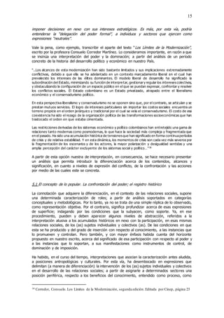 15
imponer decisiones en nexo con sus intereses estratégicos. Es más, por esta vía, podría
entenderse la “delegación del poder formal”, a individuos y sectores que ejercen como
expresiones “neutrales”.
Vale la pena, como ejemplo, transcribir el aparte del texto “Los Límites de la Modernización”,
escrito por la profesora Consuelo Corredor Martínez. Lo consideramos importante, en razón a que
se insinúa una interpretación del poder y la dominación; a partir del análisis de un período
concreto de la historia del desarrollo político y económico en nuestro País.
“..Los alcances de esta modernización han sido bastante limitados y sus implicaciones extremadamente
conflictivas, debido a que ella se ha adelantado en un contexto marcadamente liberal en el cual han
prevalecido los intereses de las élites dominantes. El modelo liberal de desarrollo ha significado la
subordinación del Estado, minimizando su función de interpretar, gestionary regular los interesescolectivos,
y obstaculizando la configuración de un espacio público en el que se puedan expresar, confrontar y resolver
los conflictos sociales. El Estado colombiano es un Estado privatizado, atrapado entre el liberalismo
económico y el conservadurismo político.
En esta perspectiva liberalismo y conservadurismo no se oponen sino que, por el contrario, se articulan y se
prestan mutuos servicios. El logro de intereses particulares sin importar los costos sociales encuentra un
terreno propicio en el orden jerárquico y tradicional por el cual se vela el conservadurismo. El costo de esa
coexistencia ha sido el rezago de la organización política de las transformaciones socioeconómicas que han
trastocado el orden en que estaba cimentada.
Las restricciones derivadas de los sistemas económico y político colombianos han entretejido una gama de
relaciones tanto modernas como posmodernas, lo que hace la sociedad más compleja y fragmentada que
en el pasado. Ha sido una acumulación histórica de tensionesque han significado en forma continuaperíodos
de crisis y de relativa estabilidad. Y en esta dinámica, los momentos de crisis son cada vez más severos por
la fragmentación de los escenarios y de los actores, la mayor polarización y desigualdad sentidas y una
amplia percepción del carácter excluyente de los sistemas social y político…”16
A partir de esta opción nuestra de interpretación, en consecuencia, se hace necesario presentar
un análisis que permita introducir la diferenciación acerca de los contenidos, alcances y
significación, en cuanto a niveles de expresión del conflicto, de la confrontación y las acciones
por medio de las cuales este se concreta.
5.1 El concepto de lo popular. La confrontación del poder; el registro histórico
La connotación que adquiere la diferenciación, en el contexto de las relaciones sociales, supone
una determinada caracterización de roles; a partir de análisis soportados en categorías
conceptuales y metodológicas. Por lo tanto, ya no se trata de una simple réplica de lo observado,
como representación objetiva. Por el contrario, significa profundizar acerca de esas expresiones
de superficie; indagando por las condiciones que la subyacen, como soporte. Ya, en ese
procedimiento, pueden y deben aparecer algunos niveles de abstracción, referidos a la
interpretación alusiva a los acumulados históricos en nexo con la participación, en esas mismas
relaciones sociales, de los (as) sujetos individuales y colectivos (as). De las condiciones en que
esta se ha producido y del grado de inserción con respecto al conocimiento, a las instancias que
lo promueven y controlan. Pero también, y con mayor énfasis habida cuenta del horizonte
propuesto en nuestro escrito, acerca del significado de esa participación con respecto al poder y
a las instancias que lo soportan, a sus manifestaciones como instrumentos de control, de
dominación y de imposición.
Ha habido, en el curso del tiempo, interpretaciones que asocian la caracterización antes aludida,
a posiciones antropológicas y culturales. Por esta vía, ha desembocado en expresiones que
delimitan (a manera de diferenciación) la intervención de los (as) sujetos individuales y colectivos
en el desarrollo de las relaciones sociales; a partir de asignarle a determinados sectores una
posición periférica, respecto a los beneficios del conocimiento, entendido como proceso, como
16 Corredor, Consuelo. Los Límites de la Modernización, segunda edición. Editada por Cinep, página 23
 