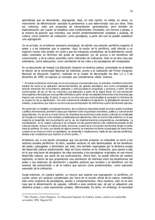 16
aprendizaje que va decantando, segregando. Aquí, en esta opción, se valida, en veces, un
instrumento de diferenciación asociado la pertenencia a una determinada raza y/o etnia. Visto
así, entonces, cabe una propuesta de interpretación generalizante; pero también de
especialización; por cuanto se establece unos condicionantes vinculados con normas y pautas, a
la manera de posición que reivindica una versión predominantemente aceptada y acatada, de
cultura, como sinónimo de civilización; como paradigma, a partir del cual es posible establecer
una segregación.
Ya no se trata, en el anterior escenario conceptual, de admitir una posición periférica respecto al
poder y a las instancias que lo soportan. Aquí, la noción de lo periférico, está referido a un
espectro mucho más amplio; en razón a que los márgenes constitutivos de la delimitación social,
están contraídos en términos del grado de apropiación y/o de acceso a los beneficios del
conocimiento, y de la cultura asumidos como referentes de civilización. Esto no es otra cosa que
entenderlo, como adecuación, como asimilación de los roles y los paradigmas allí consignados.
En un documento de trabajo (La Educación Superior en América Latina), presentado en el debate
al interior de la Universidad Nacional de Colombia, previo a la realización del Primer Congreso
Nacional de Educación Superior, realizado en la ciudad de Barranquilla los días 1,2 y 3 de
diciembre de 1999; se expresa un concepto que consideramos válido. Veamos:
“…En estascondiciones, la Escuela, no es otracosaque unaexpresión que, en principio, transfiere el dominio
estatal. No tanto en la aplicación elemental marxista de aparato ideológico; sino como complejidad que
articula instancias del conocimiento, aplicadas y estructuradas en programas y acciones, a partir del ese
centro-poder, sin ser el. No es, entonces, una aplicación a partir de la lógica lineal. Es una interacción
heterogénea orientada por unos perfiles definidos a partir de las necesidades inherentes a los intereses que
impone ese centro-poder. Es decir, lo suyo no es otra cosa que contextualizar la sociedad en términos de
su propio rol, de su significación. Con esto tratamos de establecer lo siguiente: la globalización siempre ha
existido, si asumimos que esta no es otra cosa que la imposición de referentes a partir del dominio ejercido.
Sin pretender un traslado conceptual mecánico, las condiciones impuestas desde el centro-poder económico
y político internacional, permiten trazos que imprimen todo el quehacer económico, político y cultural de los
dependientes. Ya, de por sí, el solo hecho de reivindicar los autóctono (como acervo cultural) es constitutivo
de herejía con respecto a los modelos considerados prevalecientes. Esto es mucho más evidente, en lo que
respecta al desarrollo del conocimiento por la vía de implementaciones programáticas escolarizadas. La
escolarización, en sí, origina rupturas si se compara con las aprehensiones y las tradiciones propias de las
culturas nativas. Porque no habría de serlo, entonces, a partir de la concreción del dominio desde el centro
hacia la periferia. En esto, por decirlo de alguna manera, se mantiene incólume el postulado de Samir Amin,
cuando en su texto en torno al capitalismo, su desarrollo e implicaciones, habla de las culturas periféricas,
atadas a las condiciones que impone el centro-poder..17
Arribamos, así, a una opción conceptual que nos permite proponer un entendido en torno a los
sectores sociales periféricos. Es decir, aquellos sectores no solo desvinculados de los beneficios
del poder, subyugados y dominados por este; sino también segregados por la dinámica propia
del desarrollo cultural predominante. Algo así como insertos en la civilización, pero ajenos a ella,
en lo que esta tiene de otorgadora de roles asociados a los paradigmas originados en ese mismo
desarrollo cultural, por parte de sus usufructuarios. Ahora bien, no puede inferirse de nuestra
expresión, el hecho de que proponemos una asimilación de intereses entre los beneficiarios del
poder y sus instancias de dominación y aquellos sectores que acceden y se identifican con los
avances del conocimiento y de la cultura que ejercen como predominantes; como expresión
avanzada de la civilización.
Surge entonces, en nuestra opinión, un insumo que soporta una segregación: lo periférico, en
cuanto sector y/o sectores considerados por fuera de la versión oficial de la cultura; entendida
esta como originaria de paradigmas, pautas y comportamientos. Para nosotros, esto no es otra
cosa que la denominación de popular, referido a esos sectores que, de por sí, adquieren una
dinámica propia y unas expresiones propias, diferenciadas. Es obvia, sin embargo, la necesidad
17 Pira Claudia y Cano Parmenio. La Educación Superior en América Latina, edición en cuadernillo,
noviembre 1999, Bogotá D.C.
 