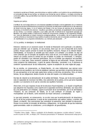 18
movimiento social sea el Estado, para determinar su carácter político; es el carácter de sus reivindicaciones,
el contenido de clase de sus luchas, su método y sus formas las que lo definen, y no basta encontrar un
contenido político, hay que identificar si se trata de una lucha democrático-burguesa (en lo formal o lo real),
o socialista.
Vayamos por partes:
A similitud de una huelga obrera en una empresa capitalista de Estado o de los asalariados de un ministerio
burguésque levantareivindicaciones puramente económicas, sin plantearse modificaciones en las relaciones
de poder entre las clases, ni en el carácter del Estado o de sus formas de ejercicio de la dominación
burguesa, un movimiento de colonoso inquilinos que solicita, porejemplo, la regularización de la propiedad
de sus tierras, o un servicio cualquiera y que utiliza para ello el método de la negociación apoyado por
llamados a la opinión pública a través de los medios de comunicación, paradas en los organismos oficiales,
etc., pero sin plantearse en ningún momento consignas políticas, no es político. No es el agente social al
cual se enfrenta un movimiento el que define el carácter de la lucha, sino el contenido concreto de clase de
él, manifestado en su programa reivindicativo y su método para alcanzarlo. ..”18
5.2 Lo jurídico, lo ideológico; lo institucional.
Entonces estamos en un escenario social. En donde la hilvanación de lo particular y lo colectivo,
pasa por entender que el soporte, en ese proceso, tiene que ver con el desarrollo de la teoría
jurídica. Porque supone precisar la noción de equilibrio necesario. Porque en la relación Estado-
individualidad, se incorpora la variable que hace alusión a la cantidad y la calidad. Es algo así
como entender que el concepto de equilibrio tiene razón de ser, en la medida en que cada sujeto
natural y/o jurídico asuma la certeza de que el Estado no puede ser minimizado. Y, tampoco,
puede ser asimilado a sus intereses particulares. Ese es el sentido que adquieren las querellas.
Como si, a cada paso, fuese necesario sustentar la lógica de ese entramado. Porque, asimismo
como surgieron las instituciones, a partir de pactos inherentes, concientes o no. A asimismo la
condición supraestructural de las instituciones, supone la aceptación de unas reglas del juego.
No se concibe, en consecuencia, un Estado-Nación, sin unas instituciones que ejerzan como
garantes de ese equilibrio; por la vía de establecer opciones que permiten el ejercicio del derecho.
En una perspectiva en la cual cada sujeto tiene certeza en términos de derechos. Pero, al mismo
tiempo, de sus obligaciones desde el punto de vista del respeto a la institucionalidad.
Ese tipo de relación es la demostración de la solidez del Estado. Porque, por la vía de la querella,
esta en capacidad de reconocer los fallos. Una autonomía de la justicia, sin la cual sería imposible
acceder a un escenario en el cual se concreta ese equilibrio funcional.
Ahora bien, en lo que respecta al caso de la estructura fiscal-impositiva y, en alusión al significado
que adquieren los impuestos como soporte de la capacidad económica del Estado; ese nexo entre
los y las particulares con el Estado, supone la precisión de la normatividad, por la vía del Estatuto
Tributario. Es una convicción de Estado, en la cual confluyen el concepto de región y
municipalidad con la Nación, como escenario de mayor estructura y complejidad.
Lo que aquí presento, en consecuencia, no es otra cosa que la particularización de situaciones,
por la vía de las jurisprudencias a cargo de las corporaciones que aplican justicia, a nombre del
Estado y la Nación. Son concreciones que reivindican la autonomía; pero también la interacción.
Porque no se concibe el concepto de derechos y obligaciones, sin la garantía de que las instancias
gubernamentales están en condiciones y en la obligación de garantizarlas.
18 Pradilla Cobos, Emilio. “Mitos y realidades de los llamados movimientos sociales urbanos”.Artículo
escrito en junio de 1981, en Méjico, D.F. Ponencia presentada al 4º Seminario Internacional cehap-peval
Los pobladores:protagonistas urbanos en América Latina; realizado en la ciudad de Medellín, entre los
días 7 y 11 de abril de 1986.
 