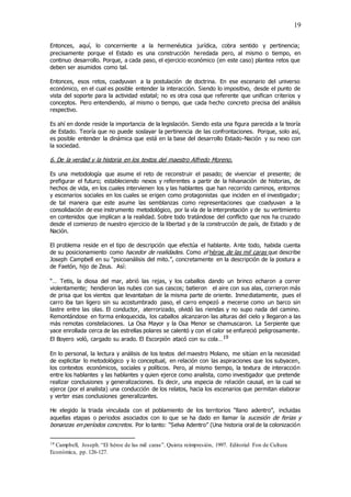 19
Entonces, aquí, lo concerniente a la hermenéutica jurídica, cobra sentido y pertinencia;
precisamente porque el Estado es una construcción heredada pero, al mismo o tiempo, en
continuo desarrollo. Porque, a cada paso, el ejercicio económico (en este caso) plantea retos que
deben ser asumidos como tal.
Entonces, esos retos, coadyuvan a la postulación de doctrina. En ese escenario del universo
económico, en el cual es posible entender la interacción. Siendo lo impositivo, desde el punto de
vista del soporte para la actividad estatal; no es otra cosa que referente que unifican criterios y
conceptos. Pero entendiendo, al mismo o tiempo, que cada hecho concreto precisa del análisis
respectivo.
Es ahí en donde reside la importancia de la legislación. Siendo esta una figura parecida a la teoría
de Estado. Teoría que no puede soslayar la pertinencia de las confrontaciones. Porque, solo así,
es posible entender la dinámica que está en la base del desarrollo Estado-Nación y su nexo con
la sociedad.
6. De la verdad y la historia en los textos del maestro Alfredo Moreno.
Es una metodología que asume el reto de reconstruir el pasado; de vivenciar el presente; de
prefigurar el futuro; estableciendo nexos y referentes a partir de la hilvanación de historias, de
hechos de vida, en los cuales intervienen los y las hablantes que han recorrido caminos, entornos
y escenarios sociales en los cuales se erigen como protagonistas que inciden en el investigador;
de tal manera que este asume las semblanzas como representaciones que coadyuvan a la
consolidación de ese instrumento metodológico, por la vía de la interpretación y de su vertimiento
en contenidos que implican a la realidad. Sobre todo tratándose del conflicto que nos ha cruzado
desde el comienzo de nuestro ejercicio de la libertad y de la construcción de país, de Estado y de
Nación.
El problema reside en el tipo de descripción que efectúa el hablante. Ante todo, habida cuenta
de su posicionamiento como hacedor de realidades. Como el héroe de las mil caras que describe
Joseph Campbell en su “psicoanálisis del mito.”, concretamente en la descripción de la postura a
de Faetón, hijo de Zeus. Así:
“… Tetis, la diosa del mar, abrió las rejas, y los caballos dando un brinco echaron a correr
violentamente; hendieron las nubes con sus cascos; batieron el aire con sus alas, corrieron más
de prisa que los vientos que levantaban de la misma parte de oriente. Inmediatamente, pues el
carro iba tan ligero sin su acostumbrado paso, el carro empezó a mecerse como un barco sin
lastre entre las olas. El conductor, aterrorizado, olvidó las riendas y no supo nada del camino.
Remontándose en forma enloquecida, los caballos alcanzaron las alturas del cielo y llegaron a las
más remotas constelaciones. La Osa Mayor y la Osa Menor se chamuscaron. La Serpiente que
yace enrollada cerca de las estrellas polares se calentó y con el calor se enfureció peligrosamente.
El Boyero voló, cargado su arado. El Escorpión atacó con su cola…19
En lo personal, la lectura y análisis de los textos del maestro Molano, me sitúan en la necesidad
de explicitar lo metodológico y lo conceptual, en relación con las aspiraciones que los subyacen,
los contextos económicos, sociales y políticos. Pero, al mismo tiempo, la textura de interacción
entre los hablantes y las hablantes y quien ejerce como analista, como investigador que pretende
realizar conclusiones y generalizaciones. Es decir, una especia de relación causal, en la cual se
ejerce (por el analista) una conducción de los relatos, hacia los escenarios que permitan elaborar
y verter esas conclusiones generalizantes.
He elegido la triada vinculada con el poblamiento de los territorios “llano adentro”, incluidas
aquellas etapas o periodos asociados con lo que se ha dado en llamar la sucesión de ferias y
bonanzas en períodos concretos. Por lo tanto: “Selva Adentro” (Una historia oral de la colonización
19 Campbell, Joseph.“El héroe de las mil caras”. Quinta reimpresión, 1997. Editorial Fon de Cultura
Económica, pp. 126-127.
 