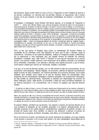 20
del Guaviare); Aguas arriba” (Entre la coca y el oro) y “Siguiendo el corte” (Relatos de guerras y
de tierras); constituyen un referente que me permiten efectuar un seguimiento más o menos
preciso, en lo que respecta a ese tipo de propuesta metodológica de construir y reconstruir la
historia.
El sociólogo e investigador social Orlando Fals Borda expresa, en el prólogo de “Siguiendo el
corte”: “… ¿Cómo hizo Alfredo Molano para obtener semejante montaña de datos tan interesantes e
importantes para la sociedad y la historia del país y del Llano? ¿Actuó como sociólogo, o como literato, o
como periodista? Estapolémica me tiene sin cuidado, aunque conviene recodarque la literaturano es simple
copia de lo cotidiano o lo folclórico. Con la sociología positiva o funcionalista tampoco habría llegado ni a la
mitad de lo que obtuvo. El principal procedimiento de Molano sobre el terreno ha sido el que en otra parte
(Historia doble de la Costa, I: Mompox y Loba, 1979), he llamado –imputación- a través de entrevistas,
mayormente grabadas, cuya información se escoge, se suma y se adscribe a un personaje clave que uno
mismo puede bautizar o identificar independientemente. (Se exceptúa la entrevista con el Tuerto Giraldo).
Pero estas técnicas no se aprendieron en la academia. Se desarrollaron por fuera de ella como alternativa
investigativa válida , como una búsqueda legítima de hechos y evidencias sobre la realidad elusiva ,
especialmente en aquellas circunstancias en las que no hay documentación ni fuentes secundarias
accesibles; todo ello con el fin de rescatar la historia olvidada o prohibida y además registrar la viva que se
agita inédita ante nuestros ojos…”20
Pero, no hay que buscar el ahogado agua arriba. La metodología del maestro Molano es
susceptible de ser entendida como sola repetición de voces que se atan y desatan, según la
conveniencia. Versiones, en las cuales los hablantes, realizan un imaginario propio, condicionado
por su experiencia y, más importante aún, por aquella manera de entender las vivencias
inmediatas o mediatas. Aquí, cada “héroe” o “heroína” es una caja de resonancia en la cual los
hechos y las acciones vividas aparecen como hilvanación de la palabra; asociada a la necesidad
de ser entendido o entendida; a ser valorado o valorada como agente precursor o, por lo menos,
como textura original que merece ser reconocida, avalada y recordada.
Y es que, en el caso de Berardo Giraldo, uno no sólo entrevé el afán de reconocimiento de sus
actuaciones como epopeyas. Hilando delgado, me encuentro, además de algunas inconsistencias
desde el punto de vista cronológico, con visiones derivadas de su proceso personal, como sujeto
hablante, pero también como sujeto en el cual las vivencias deben ser posicionadas como
originarias de una interpretación sociológica e histórica asociadas a la reconstrucción del pasado.
En este sentido es, particularmente, importante su obsesión por desprestigiar las acciones de
Eliseo Velásquez. Quien, valga decirlo, es recordado y citado por otros narradores-hablantes; en
los mismos escenarios y no, precisamente, con el mismo rol negativo que describe Berardo
Giraldo.
“…El ejército no daba el brazo a torcer. Al mismo tiempo que botaba gente de los aviones y llenaba el
panóptico de Tunja, daba chocolate y azúcar y hacía brigadas de salud. Como la gente no quería pelear, el
ejército iba por buen camino. Yo sabía que la cosa era de tiempo, que ellos no podían sostener la línea.
Eliseo (sic) seguía por allá en su derrota, acompañado del coronel Larroche, reclutando muchachas, para
hacerlas enfermeras, y tomando trago. No combatíaporque se creía un mero símbolo. Llegó hasta costearse
una espadapara cargarla al cinto. Larroche, porsu parte, se mandó haceruna guerrera. Andaban de sabana
en sabana, de monte en monte dictando cursos de enfermería…”21
El maestro Molano, transfiere las narraciones. Las organiza a manera de ejercicio literario en el
cual prevalece la búsqueda de las verdades asociadas a la historia; particularmente de los
periodos sucesivos en los cuales adquiere manifestaciones específicas el conflicto armado y no
armado de nuestro país. Pero, también, se observa una tendencia a delinear el proceso de
concreción de un proyecto de Nación. Recogido, este último, en la Constitución de 1991.
No es, al menos de mi parte, una intención por asumir posiciones de simpleza, en lo que respecta
a ese proceso o procesos; ni en lo que hace alusión a la veta metodológica desarrollada por el
20 Fals B., Orlando. Prólogo a “Siguiendo el corte”. Editorial el Áncora, tercera edición, página 14.
21 Giraldo, Berardo. Entrevista aparecida en “Siguiendo el Corte”. Editorial Áncora, tercera edición, 1990,
página 40.
 