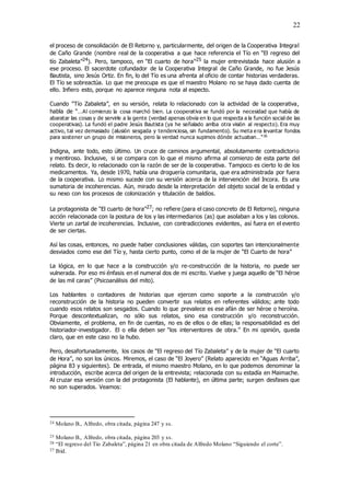 22
el proceso de consolidación de El Retorno y, particularmente, del origen de la Cooperativa Integral
de Caño Grande (nombre real de la cooperativa a que hace referencia el Tío en “El regreso del
tío Zabaleta”24). Pero, tampoco, en “El cuarto de hora”25 la mujer entrevistada hace alusión a
ese proceso. El sacerdote cofundador de la Cooperativa Integral de Caño Grande, no fue Jesús
Bautista, sino Jesús Ortiz. En fin, lo del Tío es una afrenta al oficio de contar historias verdaderas.
El Tío se sobreactúa. Lo que me preocupa es que el maestro Molano no se haya dado cuenta de
ello. Infiero esto, porque no aparece ninguna nota al especto.
Cuando “Tío Zabaleta”, en su versión, relata lo relacionado con la actividad de la cooperativa,
habla de “…Al comienzo la cosa marchó bien. La cooperativa se fundó por la necesidad que había de
abaratar las cosas y de servirle a la gente (verdad apenas obvia en lo que respecta a la función social de las
cooperativas). La fundó el padre Jesús Bautista (ya he señalado arriba otra visión al respecto). Era muy
activo, tal vez demasiado (alusión sesgada y tendenciosa, sin fundamento). Su meta e ra levantar fondos
para sostener un grupo de misioneros, pero la verdad nunca supimos dónde actuaban…”26
Indigna, ante todo, esto último. Un cruce de caminos argumental, absolutamente contradictorio
y mentiroso. Inclusive, si se compara con lo que el mismo afirma al comienzo de esta parte del
relato. Es decir, lo relacionado con la razón de ser de la cooperativa. Tampoco es cierto lo de los
medicamentos. Ya, desde 1970, había una droguería comunitaria, que era administrada por fuera
de la cooperativa. Lo mismo sucede con su versión acerca de la intervención del Incora. Es una
sumatoria de incoherencias. Aún, mirado desde la interpretación del objeto social de la entidad y
su nexo con los procesos de colonización y titulación de baldíos.
La protagonista de “El cuarto de hora”27; no refiere (para el caso concreto de El Retorno), ninguna
acción relacionada con la postura de los y las intermediarios (as) que asolaban a los y las colonos.
Vierte un zartal de incoherencias. Inclusive, con contradicciones evidentes, así fuera en el evento
de ser ciertas.
Así las cosas, entonces, no puede haber conclusiones válidas, con soportes tan intencionalmente
desviados como ese del Tío y, hasta cierto punto, como el de la mujer de “El Cuarto de hora”
La lógica, en lo que hace a la construcción y/o re-construcción de la historia, no puede ser
vulnerada. Por eso mi énfasis en el numeral dos de mi escrito. Vuelve y juega aquello de “El héroe
de las mil caras” (Psicoanálisis del mito).
Los hablantes o contadores de historias que ejercen como soporte a la construcción y/o
reconstrucción de la historia no pueden convertir sus relatos en referentes válidos; ante todo
cuando esos relatos son sesgados. Cuando lo que prevalece es ese afán de ser héroe o heroína.
Porque descontextualizan, no sólo sus relatos, sino esa construcción y/o reconstrucción.
Obviamente, el problema, en fin de cuentas, no es de ellos o de ellas; la responsabilidad es del
historiador-investigador. El o ella deben ser “los interventores de obra.” En mi opinión, queda
claro, que en este caso no la hubo.
Pero, desafortunadamente, los casos de “El regreso del Tío Zabaleta” y de la mujer de “El cuarto
de Hora”, no son los únicos. Miremos, el caso de “El Joyero” (Relato aparecido en “Aguas Arriba”,
página 83 y siguientes). De entrada, el mismo maestro Molano, en lo que podemos denominar la
introducción, escribe acerca del origen de la entrevista; relacionada con su estadía en Maimache.
Al cruzar esa versión con la del protagonista (El hablante), en última parte; surgen desfases que
no son superados. Veamos:
24 Molano B., Alfredo, obra citada, página 247 y ss.
25 Molano B., Alfredo, obra citada, página 203 y ss.
26 “El regreso del Tío Zabaleta”, página 21 en obra citada de Alfredo Molano “Siguiendo el corte”.
27 Ibíd.
 