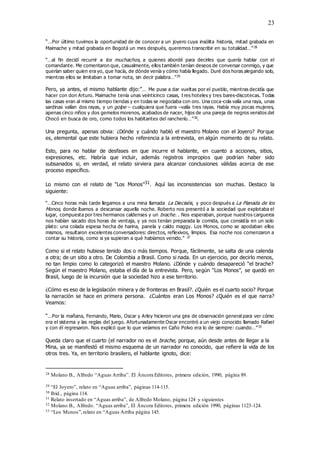 23
“…Por último tuvimos la oportunidad de de conocer a un joyero cuya insólita historia, mitad grabada en
Maimache y mitad grabada en Bogotá un mes después, queremos transcribir en su totalidad…”28
“…al fin decidí recurrir a los muchachos, a quienes abordé para decirles que quería hablar con el
comandante. Me comentaron que, casualmente, ellos también tenían deseos de conversar conmigo, y que
querían saber quien era yo, que hacía, de dónde venía y cómo había llegado. Duré dos horas alegando solo,
mientras ellos se limitaban a tomar nota, sin decir palabra…”29
Pero, ya antes, el mismo hablante dijo:”… Me puse a dar vueltas por el pueblo, mientras decidía que
hacer con don Arturo. Maimache tenía unas veinticinco casas, t res hoteles y tres bares-discotecas. Todas
las casas eran al mismo tiempo tiendas y en todas se negociaba con oro. Una coca-cola valía una raya, unas
sardinas valían dos rayas, y un golpe – cualquiera que fuera –valía tres rayas. Había muy pocas mujeres,
apenas cinco niños y dos gemelos morenos, acabados de nacer, hijos de una pareja de negros venidos del
Chocó en busca de oro, como todos los habitantes del rancherío…”30
.
Una pregunta, apenas obvia: ¿Dónde y cuándo habló el maestro Molano con el Joyero? Porque
es, elemental que este hubiera hecho referencia a la entrevista, en algún momento de su relato.
Esto, para no hablar de desfases en que incurre el hablante, en cuanto a acciones, sitios,
expresiones, etc. Habría que incluir, además registros impropios que podrían haber sido
subsanados si, en verdad, el relato sirviera para alcanzar conclusiones válidas acerca de ese
proceso específico.
Lo mismo con el relato de “Los Monos”31. Aquí las inconsistencias son muchas. Destaco la
siguiente:
“…Cinco horas más tarde llegamos a una mina llamada La Dieciséis, y poco después a La Planada de los
Monos, donde íbamos a descansar aquella noche. Roberto nos presentó a la sociedad que explotaba el
lugar, compuesta por tres hermanos caldenses y un brache. . Nos esperaban, porque nuestros cargueros
nos habían sacado dos horas de ventaja, y ya nos tenían preparada la comida, que consistía en un solo
plato: una colada espesa hecha de harina, panela y caldo maggy. Los Monos, como se apodaban ellos
mismos, resultaron excelentes conversadores: directos, reflexivos, limpios. Esa noche nos comenzaron a
contar su historia, como si ya supieran a qué habíamos venido.” 32
Como si el relato hubiese tenido dos o más tiempos. Porque, fácilmente, se salta de una calenda
a otra; de un sitio a otro. De Colombia a Brasil. Como si nada. En un ejercicio, por decirlo menos,
no tan limpio como lo categorizó el maestro Molano. ¿Dónde y cuándo desapareció “el brache?
Según el maestro Molano, estaba el día de la entrevista. Pero, según “Los Monos”, se quedó en
Brasil, luego de la incursión que la sociedad hizo a ese territorio.
¿Cómo es eso de la legislación minera y de fronteras en Brasil?. ¿Quién es el cuarto socio? Porque
la narración se hace en primera persona. ¿Cuántos eran Los Monos? ¿Quién es el que narra?
Veamos:
“…Por la mañana, Fernando, Mario, Oscar y Arley hicieron una gira de observación general para ver cómo
era el sistema y las reglas del juego. Afortunadamente Oscar encontró a un viejo conocido llamado Rafael
y con él regresaron. Nos explicó que lo que veíamos en Caño Polvo era lo de siempre: cuando…”33
Queda claro que el cuarto (el narrador no es el brache, porque, aún desde antes de llegar a la
Mina, ya se manifestó el mismo esquema de un narrador no conocido, que refiere la vida de los
otros tres. Ya, en territorio brasilero, el hablante ignoto, dice:
28 Molano B., Alfredo “Aguas Arriba”. El Áncora Editores, primera edición, 1990, página 89.
29 “El Joyero”, relato en “Aguas arriba”, páginas 114-115.
30 Ibíd., página 114.
31 Relato insertado en “Aguas arriba”, de Alfredo Molano, página 124 y siguientes
32 Molano B., Alfredo. “Aguas arriba”, El Áncora Editores, primera edición 1990, páginas 1123-124.
33 “Los Monos”,relato en “Aguas Arriba página 145.
 