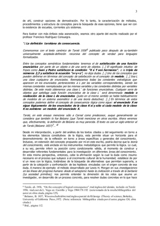 3
de ahí, construir opciones de demostración. Por lo tanto, la caracterización de métodos,
procedimientos y estructura de conceptos para la búsqueda de esas opciones, tiene que ver con
la existencia de escuelas, corrientes y/o sistemas.
Para ilustrar con más énfasis esta aseveración, veamos otro aparte del escrito realizado por el
profesor Francisco Rodríguez Consuegra.
“1.La definición tarskiana de consecuencia.
Comencemos con el texto canónico de Tarski 19366 publicado poco después de su-también
universalmente aceptada-definición recursiva del concepto de verdad para lenguajes
formalizados.
Entre los conceptos semánticos fundamentales tenemos el de satisfacción de una función
enunciativa por parte de un objeto o de una serie de objetos. [..] El significado intuitivo de
frases como Juan y Pedro satisfacen la condición “X e Y son hermanos”, o la tripla de
números 2,3 y satisface la ecuación “x+y=z”, no deja dudas. [..] Uno de los conceptos que
pueden definirse en términos del concepto de satisfacción es el concepto de modelo. [..] Sea L
una clase cualquiera de enunciados. Reemplazamos todas las constantes extralógicas que
aparecen en los enunciados pertenecientes a L por las variables correspondientes, siendo las
mismas constantes reemplazadas por las mismas variables y las constantes distintas por variables
distintas. De este modo obtenemos una clase L´ de funciones enunciativas. Cualquier serie de
objetos que satisfaga cada función enunciativa de la clase L´ será denominada modelo o
realización de la clase L de enunciados (justo en el mismo sentido se habla habitualmente
de modelos de un sistema axiomático o de una teoría deductiva). [..] En términos de estos
conceptos podemos definir el concepto de consecuencia lógica como sigue: el enunciado X se
sigue lógicamente de los enunciados de la clase K sí y sólo sí cada modelo de la clase
K es asimismo un modelo del enunciado X.
Tarski, en este ensayo menciona sólo a Carnal como predecesor, auque generalmente se
considera que también lo fue Bolzano (que Tarski menciona en otros escritos. Ahora veremos
que, efectivamente, la definición de Bolzano es muy parecida. El texto es casi un siglo anterior al
de Tarski (Bolzano 1837)7…”8
Desde mi interpretación, a partir del análisis de los textos citados y del seguimiento en torno a
los elementos básicos constitutivos de la lógica, esta permite situar un horizonte para el
desenvolvimiento de la reflexión en torno a áreas específicas y generales del conocimiento.
Inclusive, en extensión del concepto propuesto por mí en este escrito, podría decirse que la teoría
del conocimiento, está anclada en los instrumentos metodológicos que permite la lógica. Lo cual,
a su vez, permite inferir su posición como condicionante válida, al momento de construir y
desarrollar referentes fundamentales para la investigación en diferentes áreas del conocimiento.
En esta misma perspectiva, entonces, cabe la afirmación según la cual la duda como insumo
necesario en el proceso que subyace a al crecimiento cultural de la humanidad; establece de por
sí un nexo con la lógica, tratándose de la búsqueda de alternativas que permitan superarla, a
partir de la cotejación y confrontación de las hipótesis vinculadas con el origen concreto de esa
duda. A manera de ejemplo: el método desarrollado por Lewis H. Morgan en sus investigaciones
en las líneas del progreso humano desde el salvajismo hasta la civilización a través de la barbarie
(La sociedad primitiva); nos permite entender la dimensión de los retos que asume un
investigador, en desarrollo de un proceso concreto, para resolver dudas concretas en lo que hace
6 Tarski, ah. 1936, “On the concepto of logical consequence”,trad.inglesa del alemán, incluida en Tarski
1956; trad.cast.de L. Vega en: Castrillo y Vega 1984:178.192 (nota tomada de la reseña bibliográfica del
autor en obra citada, página 125).
7 Bolzano, B. 1837, Wissenschaftslebre trad.inglesa parcial de R.George (Theory of science, Berkeley,
University of California Press,1972. (Nota: referencia bibliográfica citada por el autor, página 124, obra
citada.)
8 Ibíd., página 112.
 