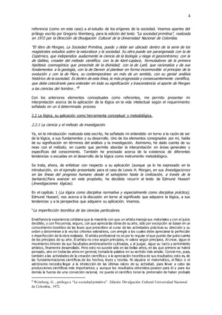 4
referencia (como en este caso) a al estudio de los orígenes de la sociedad. Veamos apartes del
prólogo escrito por Gregorio Weinberg, para la edición del texto “La sociedad primitiva”, realizada
en 1972 por la Dirección de Divulgación Cultural de la Universidad Nacional de Colombia.
“El libro de Morgan, La Sociedad Primitiva, puede y debe ser ubicado dentro de la serie de los
magistrales estudios sobre la naturaleza y la sociedad. Su obra puede ser parangonada con la de
Copérnico, que independiza audazmente la ciencia de la teología y niega el geocentrismo; con la
de Galileo, creador del método científico; con la de Kant-Laplace, formuladores de la primera
hipótesis cosmogónica que prescinde de la divinidad; con la de Lyell, que racionaliza y da sus
fundamentos a la geología; con la de Darwin al plantear en forma inconmovible el principio de la
evolución y con la de Marx, su contemporáneo en más de un sentido, con su genial análisis
histórico de la sociedad. Es dentro de esta línea, la más progresista y consecuentemente científica,
que debe colocársele para entender en toda su significación y trascendencia el aporte de Morgan
a las ciencias del hombre…”9
Con los anteriores elementos conceptuales como referentes, me permito presentar mi
interpretación acerca de la aplicación de la lógica en la vida intelectual según el requerimiento
señalado en un d determinado proceso
2.2 La lógica, su aplicación como herramienta conceptual y metodológica.
2.2.1 La ciencia y el método de investigación.
Ya, en la introducción realizada este escrito, he señalado mi entendido en torno a la razón de ser
de la lógica, a sus fundamentos y su desarrollo. Uno de los elementos consignados por mí, habla
de su significación en términos del análisis y la investigación. Asimismo, he dado cuenta de su
nexo con el método; en cuanto que permite abordar la interpretación en áreas generales y
específicas del conocimiento. También he precisado acerca de la existencia de diferentes
tendencias o escuelas en el desarrollo de la lógica como instrumento metodológico.
Se trata, ahora, de enfatizar con respecto a su aplicación (aunque ya lo he expresado en la
introducción, en el ejemplo presentado para el caso de Lewis H. Morgan, en sus Investigaciones
en las líneas del progreso humano desde el salvajismo hasta la civilización, a través de la
barbarie).Para avanzar en este propósito, he decidido recurrir al texto de Edmund Husserl
(Investigaciones lógicas).
En el capítulo 1 (La lógica como disciplina normativa y especialmente como disciplina práctica),
Edmund Husserl, nos acerca a la discusión en torno al significado que adquiere la lógica, a sus
tendencias y a la perspectiva que adquiere su aplicación. Veamos.
“La imperfección teorética de las ciencias particulares.
Enséñanos la experiencia cotidiana que la maestría con que un artista maneja sus materiales y con el juicio
decidido, y con frecuencia, seguro, con que aprecia las obras de su arte, sólo por excepción se basan en un
conocimiento teorético de las leyes que prescriben al curso de las actividades prácticas su dirección y su
orden y determinan a la vez los criterios valorativos, con arreglo a los cuales debe apreciarse la perfección
o imperfección de la obra realizada. El artista profesional no es por lo regular el que puede dar justa cuenta
de los principios de su arte. El artista no crea según principios, ni valora según principios. Al crear, sigue el
movimiento interior de sus facultades armónicamente cultivadas, y al juzgar, sigue su tacto y sentimiento
artístico, finamente desarrollado. Pero esto no sucede sólo en las bellas artes, en las que primero se habrá
pensado, sino en todas las artes en general, tomada la palabra en su sentido más amplio. Concie rne, pues,
también a las actividades de la creación científica y a la apreciación teorética de sus resultados; esto es, de
las fundamentaciones científicas de los hechos, leyes y teorías. Ni siquiera el matemático, el físico o el
astrónomo necesita llegar a la intelección de las últimas raíces de su actividad, para llevar a cabo las
producciones científicas más importantes; y aunque los resultados obtenidos poseen para él y para los
demás la fuerza de una convicción racional, no puede el científico tener la pretensión de haber probado
9 Weinberg, G. , prólogo a “La sociedad primitiva”. Edición Divulgación Cultural Universidad Nacional
de Colombia, 1972.
 
