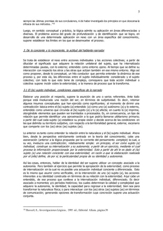 5
siempre las últimas premisas de sus conclusiones, ni de haber investigado los principios en que descansa la
eficacia de sus métodos…”10
Luego, en sentido conceptual y práctico, la lógica admite su aplicación en áreas diferenciadas y
diversas. El problema acerca del grado de profundización y de identificación que se logra, en
desarrollo de una determinada aplicación en nexo con un área específica del conocimiento,
supone establecer los límites en los que se desenvuelve el proceso.
3. De lo conciente y lo inconciente, la actitud del hablante-narrador
Se trata de establecer el nexo entre acciones individuales y las acciones colectivas; a partir de
dilucidar el significado que adquiere la relación unilateral del sujeto, que ha internalizado
determinadas pautas, con lo externo; entendido como entorno ajeno. Al tiempo que se define su
interacción con respecto los otros y las otras que actúan también en ese mismo entorno. Algo así
como proponer, desde lo conceptual, un hilo conductor que permita entender la dinámica de ese
proceso y, por esta vía, las diferencias entre el sujeto individualmente considerado y el sujeto
colectivo; con todo lo que esto tiene de complejo, comoquiera que toda acción individual o
colectiva supone incidir sobre la exterioridad, a la manera de proceso que la transforma.
3.1 El (la) sujeto individual, condiciones específicas de lo narrado
Elaborar una posición al respecto, supone la asunción de uno o varios referentes. Ante todo
porque está involucrada una noción del ser; en términos de subjetividad. Es decir, retomar
algunos insumos conceptuales que han ejercido como significantes; al momento de dirimir una
contradicción básica entre el (la) sujeto (a) entendido (a) como uno (a) autónomo (a) y lo externo,
entendido como universo que circunda al (la) sujeto (a) y lo (a) afecta; en cuanto lo (a) imprime,
otorgándole elementos que pueden ser tramitados o procesados. Es, en consecuencia, un tipo de
relación que permite identificar una aproximación a lo que podría llamarse utilitarismo primario;
a partir del cual cada sujeto (a) establece su propia visión y decide acerca de las condiciones en
las que delimita su territorio subjetivo, con respecto a la territorialidad general, externa; escenario
que comparte con los (as) otros (as) sujetos (as).
Lo anterior es tanto como entender la relación entre la naturaleza y el (la) sujeto individual. Ahora
bien, desde la perspectiva estrictamente centrada en la teoría del conocimiento; cabe una
aseveración (anterior a la lógica propuesta por la corriente del pensamiento complejo) la cual, a
su vez, involucra una contradicción; relativamente simple: en principio, el ser como sujeto (a)
individual, construye su internalización y su autonomía; a partir de un ejercicio, mediante el cual
procesa la información proporcionada por la exterioridad. Solo a partir de ahí le es dado al (la)
sujeto (a) una relación conciente con esa exterioridad; en razón a que la elaboración realizada
por el (ella) define, de por sí, la particularidad propia de su identidad y autonomía.
Así las cosas, entonces, hablar de la identidad del ser supone utilizar un concepto asociado a la
autonomía. Pero también al ejercicio que permite la apropiación de la exterioridad; como proceso
de internalización sin la cual no es posible una actuación individual conciente y diferenciada. Esto
es lo mismo que asumir como verificable, en la intervención de uno (a) sujeto (a), las acciones
inherentes a su identidad construida en términos de su relación con la exterioridad. Aquí cabe un
entendido, de ese proceso que conlleva a la internalización individual, diferenciado. Es decir
asociado a momentos y/o períodos históricos; los cuales determinan la calidad y complejidad que
adquiere la autonomía, la identidad; la capacidad para regresar a la exterioridad; bien sea para
transformar la naturaleza física; o para interactuar con los (as) otros (as) sujetos (as) en términos
de comunicación; generando opciones de transformación cuya concreción supone una actuación
conjunta.
10 Husserl, E., Investigaciones Lógicas, 1995 ed., Editorial Altaza, página 39
 