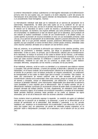 6
La anterior interpretación conduce a plantearnos un interrogante relacionado con la diferenciación
primaria entre los (as) sujetos (as), con respecto a la visión adquirida a partir del proceso de
internalización de la exterioridad. Esto supone entender (la interpretación) como dinámica; ajena
a un procedimiento lineal homogéneo. Veamos:
La internalización individual está dada por la realización de un ejercicio de apropiación de la
exterioridad, independiente. Es válida para cada sujeto (a) en su condición de ser que se
diferencia de los (as) otros (as); así sea en el período más primario. Es decir en aquel en donde
la relación con la naturaleza se ejerce a partir de insumos y procedimientos elementales. A
manera de ejemplo: los hombres y las mujeres definidos (as) como primitivos (as) en la historia
de la humanidad; no establecieron un tipo de relación igual con la naturaleza; así el producto de
esa relación se hubiera manifestado a través de una transformación y de utilidad similar; en
cuanto significó la provisión de recursos inmediatos en nexo con sus necesidades primarias. Cada
uno (a), en su ejercicio de apropiación de la exterioridad, adquirió y procesó elementos de manera
individual. Esto es lo que permite entender acciones posteriores diferenciadas; inclusive entre
aquellos (as) que compartía un mismo territorio físico y tenían pautas similares; entendidas estas
como insumos colectivos derivados de su relación con ese territorio común.
Visto así, entonces, no es pertinente la afirmación que reclama la vida colectiva primitiva, como
sinónimo de unanimismo o identidad colectiva, que diluye la apropiación individual de la
exterioridad. Si bien es cierto, en principio, que la intervención colectiva para la transformación
de la naturaleza, se tradujo en acciones en las cuales la división de las mismas(...o del trabajo)
no implicaba diferenciaciones en jerarquía que permitieran la acumulación individual; no es menos
cierto que estas acciones colectivas no conllevaron a subsumir lo individual, como proceso de
internalización, mediante la cual cada uno (a) construía su propia visión y pudo elaborar
conceptos diferentes, comparados con las visiones y conceptos de los (as) demás.
El ser individual, entonces, es tal en razón a su identidad y a su autonomía para elaborar visiones
y conceptos. Esto permite entender, a manera de ejemplo, el desarrollo y aplicación de opciones
individuales; en el mismo contexto de la transformación colectiva de la naturaleza. De no ser así,
el tránsito de un período a otro se hubiese producido sin ninguna contradicción; en condiciones
de homogeneidad en las cuales no habría lugar para el ensayo y la inventiva. Esto traduce: no
todos (as) reaccionaron de manera uniforme ante los retos derivados del proceso de
transformación colectiva de la exterioridad. Entre otras razones, porque la construcción individual
de visiones y conceptos, incluye un distanciamiento, una abstracción a través de la cual se
construye la identidad individual, como instrumentos indispensable para desarrollar la autonomí a
como posibilidad y como requisito para la diferenciación. Esto no implica asimilar, de por sí
diferenciación individual a jerarquía y/o acumulación primaria de poder atado a la apropiación del
producto derivado del trabajo colectivo. Se trata, simplemente, de entenderlo como dinámica
posible, necesaria y lógica; en el contexto de la evolución traumática y compleja de la humanidad;
desde períodos históricos primarios hasta períodos en los cuales se expresan los logros
alcanzados; por la vía de la interacción entre las acciones colectivas e individuales.
Como corolario inicial es pertinente expresar lo siguiente: La condición de sujeto (a) individual
está dada por la asunción de la identidad y la autonomía; a partir de la diferenciación en el
proceso de aprehensión de la exterioridad. Esta identidad y autonomía, a su vez, permite
establecer una incidencia en la transformación de la exterioridad y una interacción con los (as)
otros (as) sujetos (as); sin subsumirse; sin perder los referentes propios originados en su
particular visión e interpretación (concepto) de la naturaleza y de la relación con los (a) otros
(as).
3.2 De la interpretación; los conceptos individuales y su incidencia en lo colectivo.
 