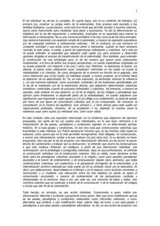 7
El ser individual es, de por sí, complejo. En cuanto logra, aún en su condición de individuo (a)
primario (a), construir su propia visión de la exterioridad. Este proceso está asociado a los
sentidos biológicos. La percepción, como ejercicio inicial que permite acceder a insumos externos,
ejerce como instrumento para recolectar esos datos y procesarlos. Ya ahí, la diferenciación se
establece por la vía del seguimiento y continuidad, originados en la capacidad para retener la
información e interpretarla. No es una memoria simbólica ni formal, como la de los otros animales.
Esa memoria trasciende a la repetición simple de lo aprendido, a manera de expresión espontánea
y/o de respuesta instintiva a motivaciones externas. Por el contrario, es una memoria en
constante actividad y que actúa como recurso pleno e intencional, cuando se hace necesario
recordar lo visto antes, lo vivido; a partir de experiencias individuales y colectivas. Así y solo así
se puede entender la capacidad que adquiere cada sujeto (a), para proponer y desarrollar
opciones dirigidas al proceso de transformación de la exterioridad. Pero también, para entender
la construcción de una simbología para sí; de tal manera que ejerza como instrumento
fundamental, a la hora de definir sus propias perspectivas; en cuanto expectativas originadas en
su propia pulsación con respecto a los (as) ) otros (as). Entonces, la esperanza, la ilusión, los
afectos, el placer como elaboración suya; constituyen referentes en los cuales se cruzan la
individualidad y lo colectivo. No como derogación de lo primero en función de lo segundo; sino
como interacción que el (la) sujeto (a) individual acepta, e incluso propone, en el camino hacia
la obtención de un determinado fin. Ya, en esta expresión, es pertinente entrever la influencia
(...en esa memoria individual, como acumulado constante) de las tradiciones aprehendidas por
la vía de la imposición y/o de la experiencia directa, que adquieren determinadas instancias
simbólicas; construidas a partir de procesos individuales y colectivos. Así entonces, a manera de
ejemplo, cabe analizar en ese espectro; el rol de la religión, de los códigos y paradigmas que
ejercen como limitaciones al desarrollo pleno de la individualidad, en cuanto adquieren una
significación que trasciende a cada sujeto (a) y lo (a) obliga a un acatamiento; so pena de quedar
por fuera de esa figura de concertación colectiva que lo (a) compromete. No reconocer la
concertación (a la manera de equilibrio); tuvo siempre (...y tiene ahora) para cada sujeto (a)
repercusiones profundas. Inclusive, de su aceptación o no, depende en muchos casos la
existencia suya como sujeto (a) individual vivo, como actor válido.
En este contexto cabe una expresión relacionada con la incidencia que adquieren las opciones
propuestas, por parte de los (a) sujetos (as) individuales; en lo que hace referencia a la
interpretación de las pautas, paradigmas y condiciones vigentes en un determinado período
histórico. En sí esas pautas y condiciones, no son otra cosa que construcciones colectivas que
trasciendan a cada individuo (a). Podría aseverarse inclusive que, en las mismas; cada sujeto se
subsume, como quiera que no le esté permitido transgredirlas. Está obligado, en consecuencia,
a asumir una interpretación similar a la que realizan los (as) otros (as). Si su decisión es hacer
trasgresión, bien sea por la vía de proponer una interpretación diferente y/o de asumir la opción
directa de cuestionarlas y trabajar por su destrucción; se entiende que asume las consecuencias
a que esto conlleva…Entonces se configura, a partir de esa intervención individual, una
confrontación con la simbología e iconografías colectivas. Aquí, en esa confrontación, se enfrenta
la construcción individual con la construcción colectiva. Esto es válido, como decíamos arriba,
tanto para los paradigmas colectivos asociados a la religión; como para aquellos paradigmas
asociados a la noción de ordenamiento y de jerarquización. Queda claro, asimismo, que estas
construcciones colectivas, son posteriores a la apropiación primigenia de la exterioridad, a la
internalización primera realizada por cada sujeto (a) en su contacto inicial con la naturaleza. Es
decir, son elaboraciones, desarrolladas en el tiempo y en el espacio; como acciones concientes o
inconcientes (...o mediante una interacción entre los dos estados) en donde se aplica el
conocimiento acumulado, a manera de ordenamiento de las percepciones recibidas y
almacenadas en la memoria. Pasa a ser, por esta vía, una memoria de todos y todas. Una
memoria colectiva que se construye a través de la comunicación y de la instauración de códigos
e íconos que dan fe de la concertación.
Toda herejía, en principio, es una acción individual. Compromete a quien realiza una
interpretación diferente y se decide a proponerla como opción. Bien sea como modificación parcial
de las pautas, paradigmas y condiciones instaurados como referentes colectivos; o como
alternativa que conlleva a una modificación total, radical. Algo así como o son esas pautas y
paradigmas o son estas pautas y paradigmas alternativos. Ya ahí, en esa acción de proponer una
 