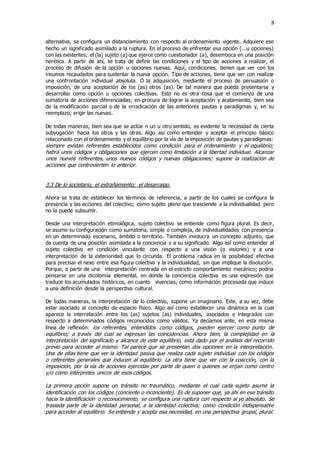 8
alternativa, se configura un distanciamiento con respecto al ordenamiento vigente. Adquiere ese
hecho un significado asimilado a la ruptura. En el proceso de enfrentar esa opción (...u opciones)
con las existentes; el (la) sujeto (a) que ejerce como cuestionador (a), desemboca en una posición
herética. A partir de ahí, se trata de definir las condiciones y el tipo de acciones a realizar, el
proceso de difusión de la opción u opciones nuevas. Aquí, condiciones, tienen que ver con los
insumos recaudados para sustentar la nueva opción. Tipo de acciones, tiene que ver con realizar
una confrontación individual absoluta. O la adquisición, mediante el proceso de persuasión o
imposición, de una aceptación de los (as) otros (as). De tal manera que pueda presentarse y
desarrollar como opción u opciones colectivas. Esto no es otra cosa que el comienzo de una
sumatoria de acciones diferenciadas; en procura de lograr la aceptación y acatamiento, bien sea
de la modificación parcial o de la erradicación de las anteriores pautas y paradigmas y, en su
reemplazo, erigir las nuevas.
De todas maneras, bien sea que se actúe n un u otro sentido, es evidente la necesidad de cierta
subyugación hacia los otros y las otras. Algo así como entender y aceptar el principio básico
relacionado con el ordenamiento y el equilibrio por la vía de la imposición de pautas y paradigmas:
siempre existan referentes establecidos como condición para el ordenamiento y el equilibrio;
habrá unos códigos y obligaciones que ejercen como limitación a la libertad individual. Alcanzar
unos nuevos referentes, unos nuevos códigos y nuevas obligaciones; supone la realización de
acciones que controvierten lo anterior.
3.3 De lo societario, el extrañamiento; el desarraigo.
Ahora se trata de establecer los términos de referencia, a partir de los cuales se configura la
presencia y las acciones del colectivo; como sujeto pleno que trasciende a la individualidad pero
no la puede subsumir.
Desde una interpretación etimológica, sujeto colectivo se entiende como figura plural. Es decir,
se asume su configuración como sumatoria, simple o compleja, de individualidades con presencia
en un determinado escenario, ámbito o territorio. También involucra un concepto adjunto, que
da cuenta de una posición asimilada a la conciencia y a su significado. Algo así como entender al
sujeto colectivo en condición vinculante con respecto a una visión (o visiones) y a una
interpretación de la exterioridad que lo circunda. El problema radica en la posibilidad efectiva
para precisar el nexo entre esa figura colectiva y la individualidad, sin que implique la disolución.
Porque, a partir de una interpretación centrada en el estricto comportamiento mecánico; podría
pensarse en una dicotomía elemental, en donde la conciencia colectiva es una expresión que
traduce los acumulados históricos, en cuanto vivencias, como información procesada que induce
a una definición desde la perspectiva cultural.
De todas maneras, la interpretación de lo colectivo, supone un imaginario. Este, a su vez, debe
estar asociado al concepto de espacio físico. Algo así como establecer una dinámica en la cual
aparece la interrelación entre los (as) sujetos (as) individuales, asociados e integrados con
respecto a determinados códigos reconocidos como válidos. Ya decíamos ante, en esta misma
línea de reflexión: los referentes, entendidos como códigos, pueden ejercer como punto de
equilibrio; a través del cual se expresan las coincidencias. Ahora bien, la complejidad en la
interpretación del significado y alcance de este equilibrio, está dado por el análisis del recorrido
previo para acceder al mismo. Tal parece que se presentan dos opciones en la interpretación.
Una de ellas tiene que ver la identidad pasiva que realiza cada sujeto individual con los códigos
o referentes generales que inducen al equilibrio. La otra tiene que ver con la coacción, con la
imposición, por la vía de acciones ejercidas por parte de quien o quienes se erijan como centro
y/o como intérpretes únicos de esos códigos.
La primera opción supone un tránsito no traumático, mediante el cual cada sujeto asume la
identificación con los códigos (conciente o inconciente). Es de suponer que, ya ahí en ese tránsito
hacia la identificación o reconocimiento, se configura una ruptura con respecto al yo absoluto. Se
traslada parte de la identidad personal, a la identidad colectiva; como condición indispensable
para acceder al equilibrio. Se entiende y acepta esa necesidad, en una perspectiva grupal, plural.
 
