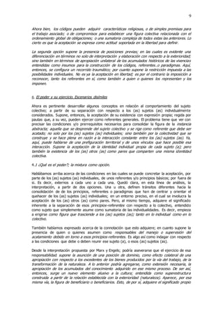 9
Ahora bien, los códigos pueden adquirir características religiosas, o de simples premisas para
el trabajo asociado; o de compromisos para establecer una figura colectiva relacionada con el
ordenamiento global de obligaciones; o una sumatoria compleja de todas estas las anteriores. Lo
cierto es que la aceptación se expresa como actitud soportada en la libertad para definir.
La segunda opción supone la presencia de posiciones previas; en las cuales es evidente una
diferenciación en términos no solo de interpretación y elaboración con respecto a la exterioridad;
sino también en términos de apropiación unilateral de los acumulados históricos de las vivencias
entendidas como insumos para la construcción de los códigos, referentes..o paradigmas. Aquí,
entonces, se configura un recorrido traumático; por cuanto supone la restricción impuesta a las
posibilidades individuales. No es ya la aceptación en libertad; es por el contrario la imposición a
reconocer, tanto los referentes en sí, como también a quien o quienes los representan y los
imponen.
4. El poder y su ejercicio. Escenarios disímiles
Ahora es pertinente desarrollar algunos conceptos en relación al comportamiento del sujeto
colectivo; a partir de su separación con respecto a los (as) sujetos (as) individualmente
considerados. Supone, entonces, la aceptación de su existencia con expresión propia; regida por
pautas que, a su vez, pueden ejercer como referentes generales. El problema tiene que ver con
precisar las condiciones y/o prerrequisitos necesarios para consolidar la figura de la instancia
abstracta; aquella que se desprende del sujeto colectivo y se rige como referente que debe ser
acatado; no solo por los (as) sujetos (as) individuales; sino también por la colectividad que se
construye y se hace plena en razón a la interacción constante entre los (as) sujetos (as). Ya,
aquí, puede hablarse de una prefiguración territorial y de unos vínculos que hace posible esa
interacción. Supone la aceptación de la identidad individual propia de cada sujeto (a); pero
también la existencia de los (as) otros (as) como pares que comparten una misma identidad
colectiva.
4.1 ¿Qué es el poder?; la mixtura como opción.
Hablábamos arriba acerca de las condiciones en las cuales se puede concretar la aceptación, por
parte de los (as) sujetos (as) individuales, de unos referentes y/o principios básicos; por fuera de
si. Es decir, externos a cada uno a cada una. Quedó clara, en esta línea de análisis, la
interpretación, a partir de dos opciones. Una u otra, definen tránsitos diferentes hacia la
consolidación de de los principios, referentes o paradigmas que han de centrar y orientar el
quehacer de los (as) sujetos (as) individuales; en un entorno preciso, en el cual se involucra la
aceptación de los (as) otros (as) como pares. Pero, al mismo tiempo, adquiere el significado
inherente a la separación de esos principios-referentes con respecto a lo colectivo, entendido
como sujeto que simplemente asume como sumatoria de las individualidades. Es decir, empieza
a erigirse como figura que trasciende a los (as) sujetos (as); tanto en lo individual como en lo
colectivo.
También habíamos expresado acerca de la connotación que esto adquiere; en cuanto supone la
presencia de quien o quienes asumen como responsables del manejo o supervisión del
acatamiento debido en torno a esos principios-referentes. Es algo así como indagar con respecto
a las condiciones que debe o deben reunir ese sujeto (a), o esos (as) sujetos (as).
Desde la interpretación propuesta por Marx y Engels; podría aseverarse que el ejercicio de esa
responsabilidad supone la asunción de una posición de dominio, como efecto colateral de una
apropiación con respecto a los excedentes de los bienes producidos por la vía del trabajo, de la
transformación de la naturaleza. A lo anterior podría agregarse, como extensión necesaria, la
apropiación de los acumulados del conocimiento adquirido en ese mismo proceso. De ser así,
entonces, surge un nuevo elemento alusivo a la cultura; entendida como superestructura
construida a partir de la relación establecida con la exterioridad (naturaleza). Aparece, por esa
misma vía, la figura de beneficiario o beneficiarios. Esto, de por sí, adquiere el significado propio
 
